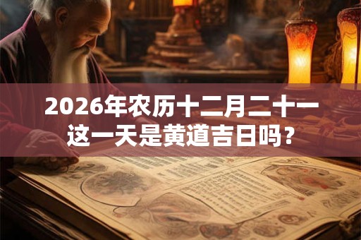 2026年农历十二月二十一这一天是黄道吉日吗? 2026年农历十二月二十一这一天是黄道吉日吗?