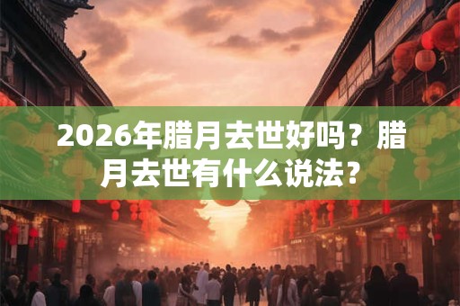 2026年腊月去世好吗？腊月去世有什么说法？