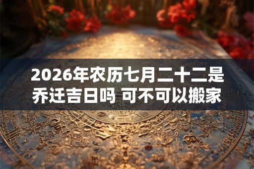 2026年农历七月二十二是乔迁吉日吗 可不可以搬家入宅