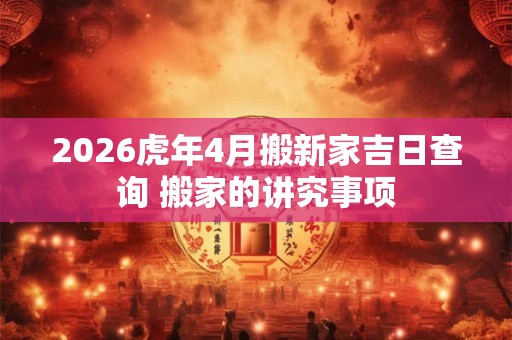 2026虎年4月搬新家吉日查询 搬家的讲究事项