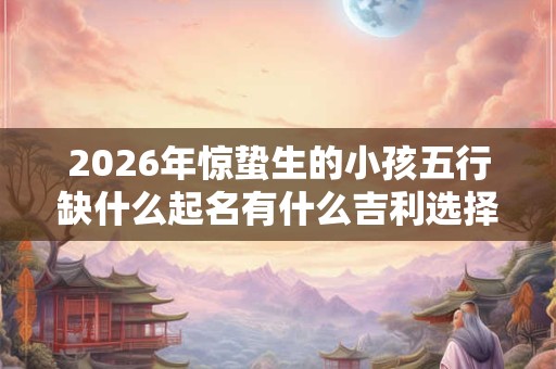 2026年惊蛰生的小孩五行缺什么起名有什么吉利选择？