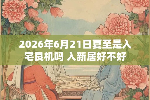 2026年6月21日夏至是入宅良机吗 入新居好不好 2026年6月21日夏至是入宅良机吗 入新居好不好