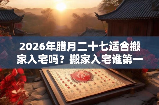 2026年腊月二十七适合搬家入宅吗？搬家入宅谁第一个进门？