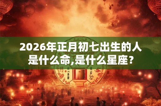 2026年正月初七出生的人是什么命,是什么星座？