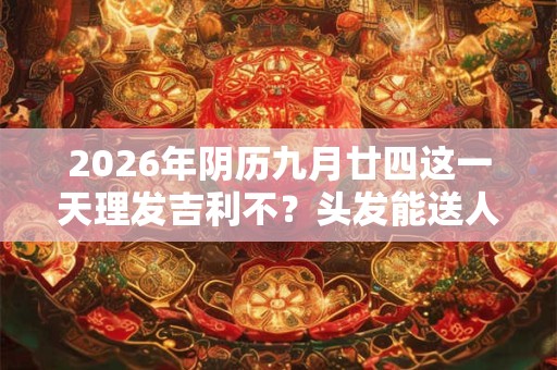 2026年阴历九月廿四这一天理发吉利不?头发能送人吗 2026年阴历九月廿四这一天理发吉利不?头发能送人吗