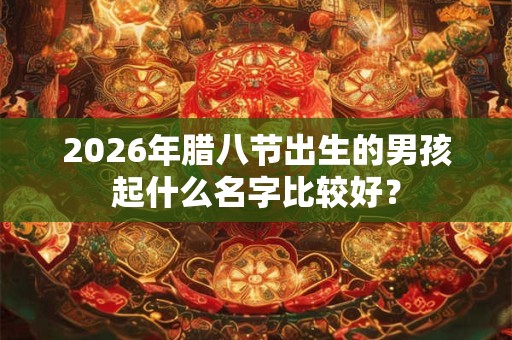2026年腊八节出生的男孩起什么名字比较好? 2026年腊八节出生的男孩起什么名字比较好?
