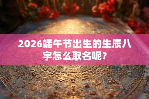 2026端午节出生的生辰八字怎么取名呢？