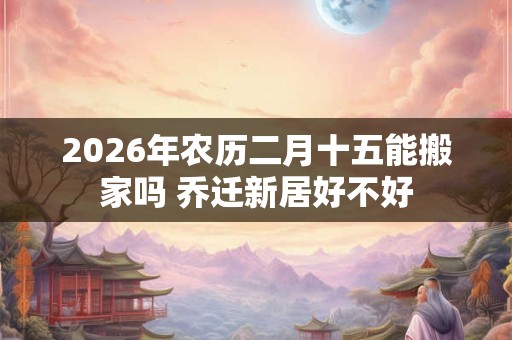 2026年农历二月十五能搬家吗 乔迁新居好不好