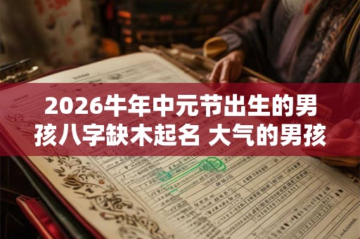 2026牛年中元节出生的男孩八字缺木起名 大气的男孩名字推荐