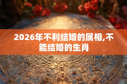 2026年不利结婚的属相,不能结婚的生肖