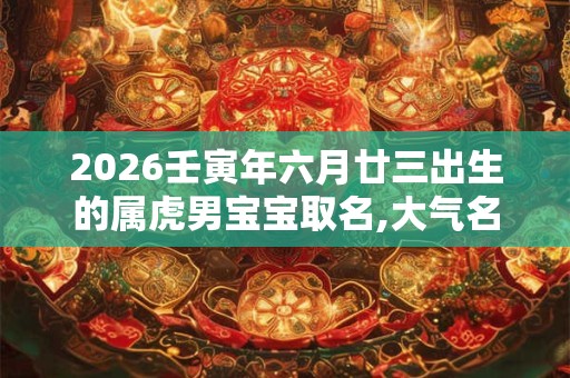 2026壬寅年六月廿三出生的属虎男宝宝取名,大气名字