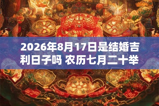 2026年8月17日是结婚吉利日子吗 农历七月二十举办婚礼怎么样 2026年8月17日是结婚吉利日子吗 农历七月二十举办婚礼怎么样