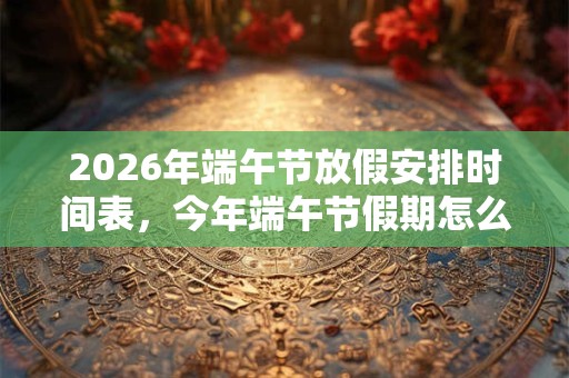 2026年端午节放假安排时间表，今年端午节假期怎么放