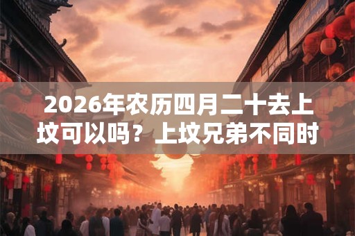 2026年农历四月二十去上坟可以吗？上坟兄弟不同时去行不行？