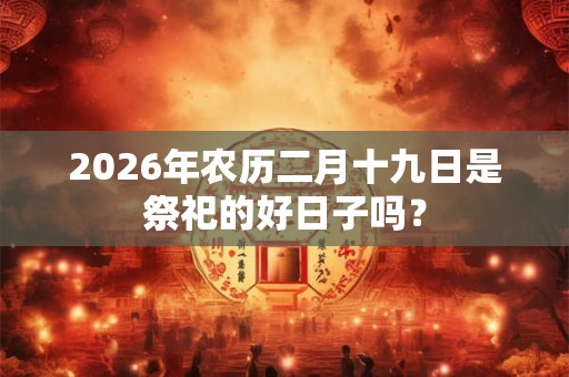 2026年农历二月十九日是祭祀的好日子吗? 2026年农历二月十九日是祭祀的好日子吗?