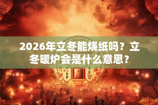 2026年立冬能烧纸吗？立冬暖炉会是什么意思？