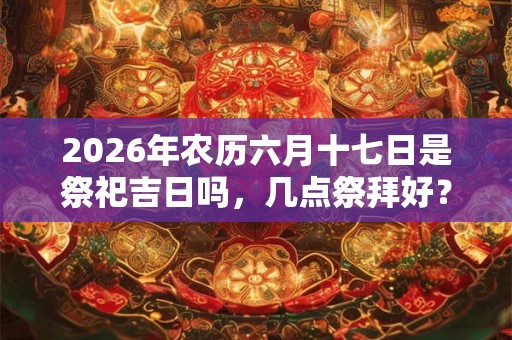 2026年农历六月十七日是祭祀吉日吗,几点祭拜好? 2026年农历六月十七日是祭祀吉日吗,几点祭拜好?