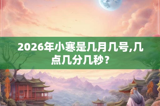 2026年小寒是几月几号,几点几分几秒？