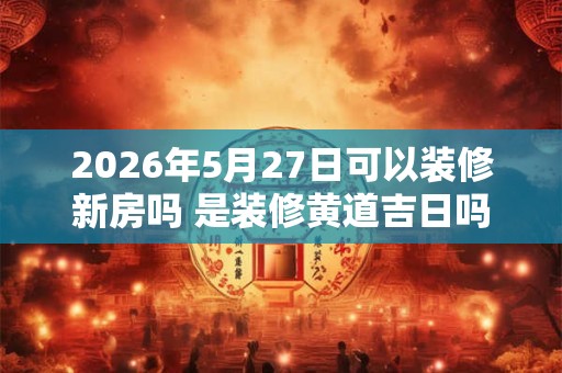 2026年5月27日可以装修新房吗 是装修黄道吉日吗