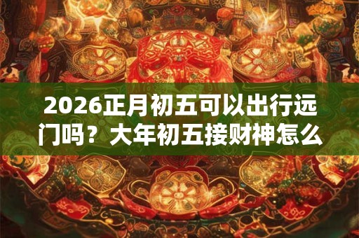 2026正月初五可以出行远门吗?大年初五接财神怎么接? 2026正月初五可以出行远门吗?大年初五接财神怎么接?