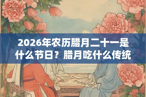 2026年农历腊月二十一是什么节日?腊月吃什么传统食物? 2026年农历腊月二十一是什么节日?腊月吃什么传统食物?