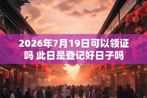 2026年7月19日可以领证吗 此日是登记好日子吗