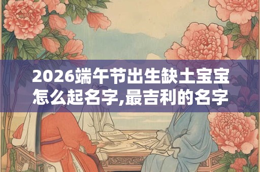 2026端午节出生缺土宝宝怎么起名字,最吉利的名字