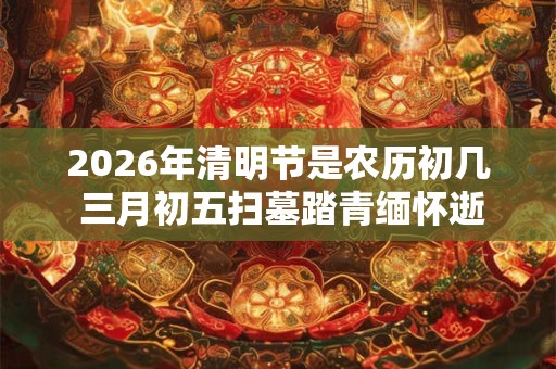 2026年清明节是农历初几 三月初五扫墓踏青缅怀逝者