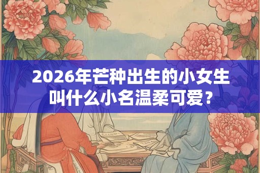 2026年芒种出生的小女生叫什么小名温柔可爱？
