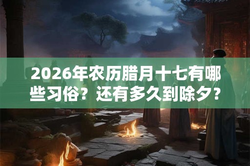2026年农历腊月十七有哪些习俗？还有多久到除夕？