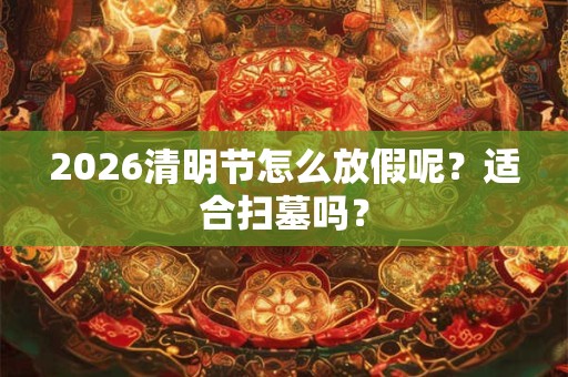 2026清明节怎么放假呢？适合扫墓吗？