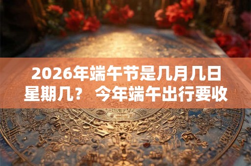 2026年端午节是几月几日星期几？ 今年端午出行要收过路费吗