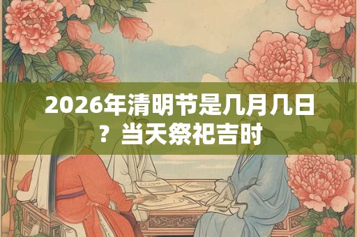 2026年清明节是几月几日？当天祭祀吉时