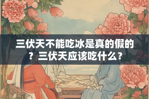 三伏天不能吃冰是真的假的？三伏天应该吃什么？