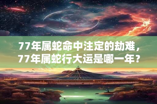 77年属蛇命中注定的劫难，77年属蛇行大运是哪一年？
