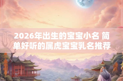 2026年出生的宝宝小名 简单好听的属虎宝宝乳名推荐