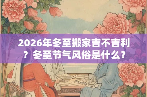 2026年冬至搬家吉不吉利？冬至节气风俗是什么？
