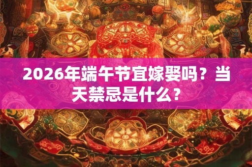 2026年端午节宜嫁娶吗？当天禁忌是什么？