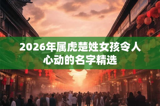 2026年属虎楚姓女孩令人心动的名字精选 2026年属虎楚姓女孩令人心动的名字精选