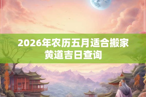 2026年农历五月适合搬家黄道吉日查询