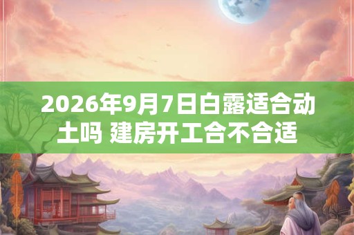 2026年9月7日白露适合动土吗 建房开工合不合适