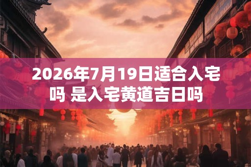 2026年7月19日适合入宅吗 是入宅黄道吉日吗