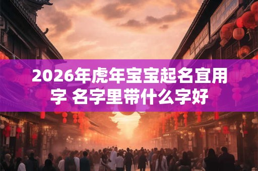2026年虎年宝宝起名宜用字 名字里带什么字好 2026年虎年宝宝起名宜用字 名字里带什么字好