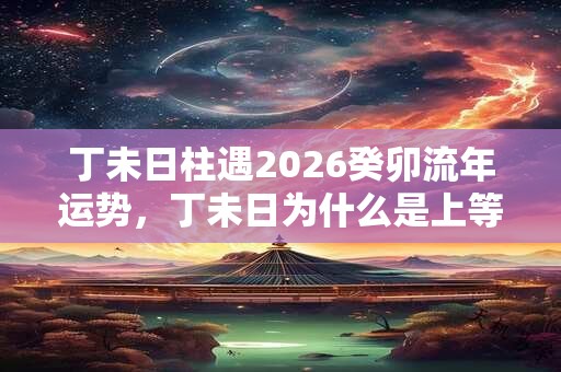 丁未日柱遇2026癸卯流年运势,丁未日为什么是上等命? 丁未日柱遇2026癸卯流年运势,丁未日为什么是上等命?