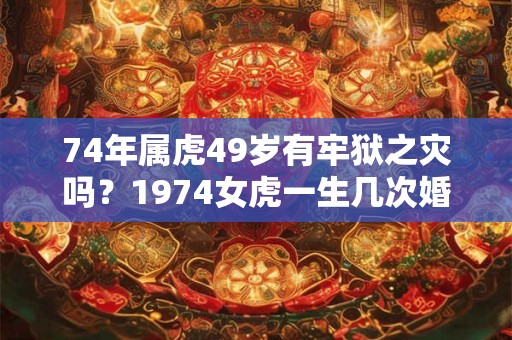 74年属虎49岁有牢狱之灾吗?1974女虎一生几次婚姻? 74年属虎49岁有牢狱之灾吗?1974女虎一生几次婚姻?