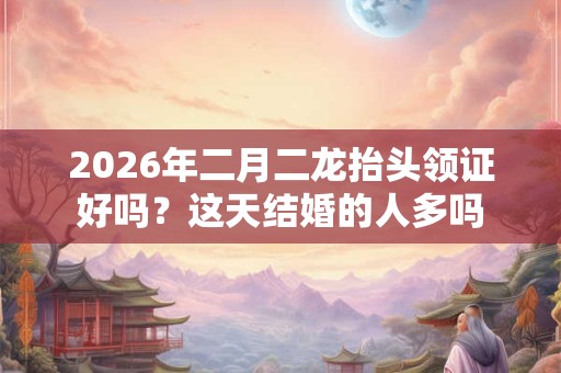 2026年二月二龙抬头领证好吗？这天结婚的人多吗