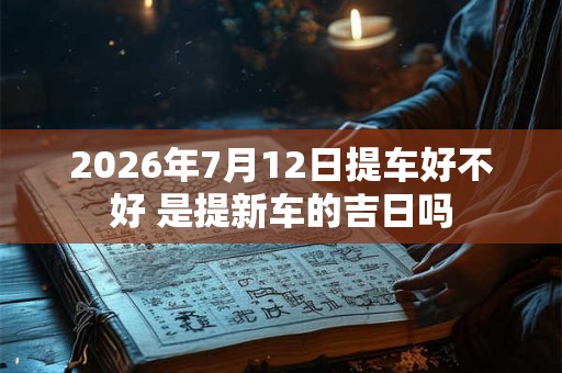 2026年7月12日提车好不好 是提新车的吉日吗