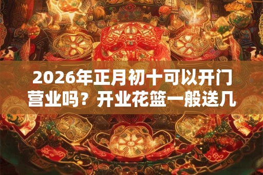 2026年正月初十可以开门营业吗?开业花篮一般送几个? 2026年正月初十可以开门营业吗?开业花篮一般送几个?