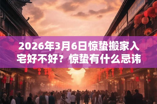 2026年3月6日惊蛰搬家入宅好不好？惊蛰有什么忌讳和讲究？