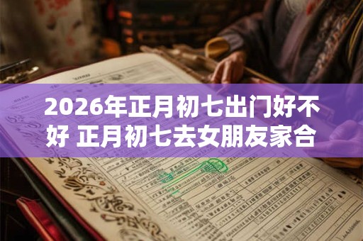 2026年正月初七出门好不好 正月初七去女朋友家合适不